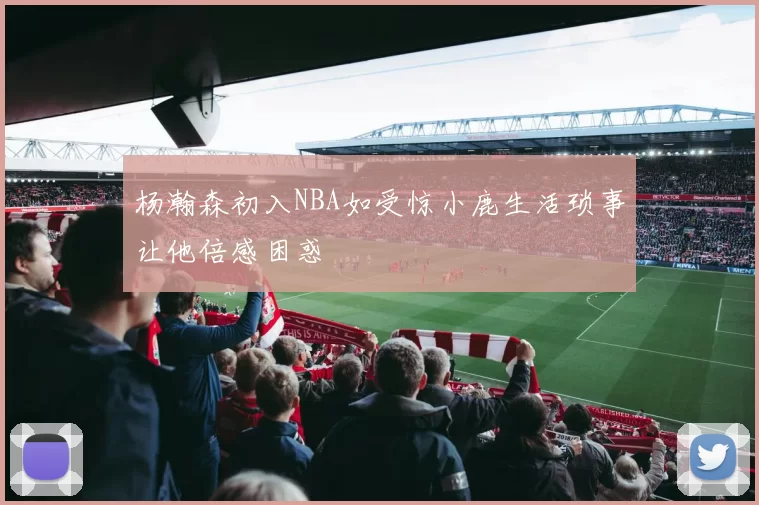 杨瀚森初入NBA如受惊小鹿生活琐事让他倍感困惑