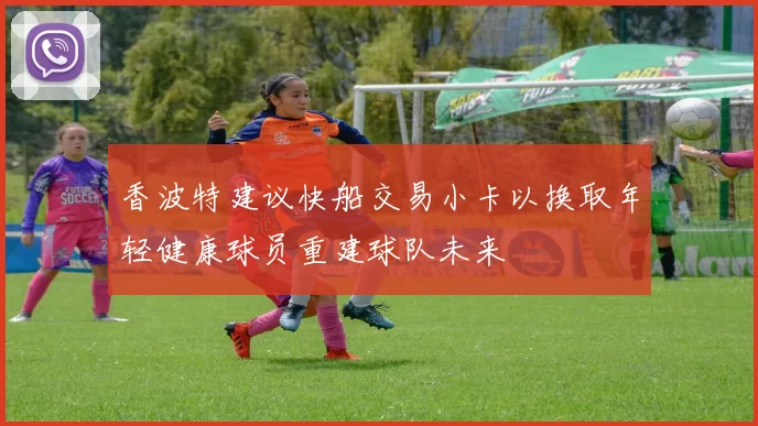 香波特建议快船交易小卡以换取年轻健康球员重建球队未来