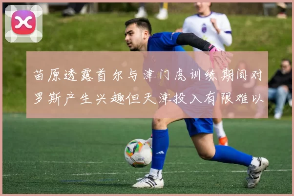 苗原透露首尔与津门虎训练期间对罗斯产生兴趣但天津投入有限难以引进