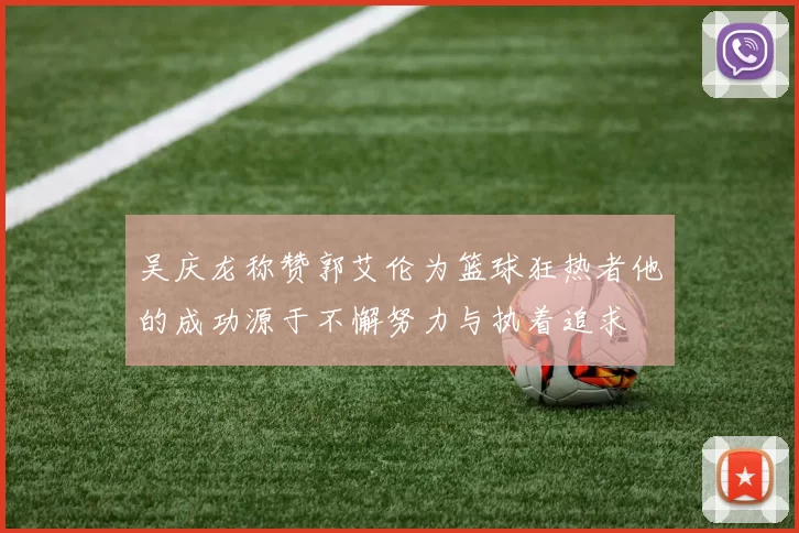 吴庆龙称赞郭艾伦为篮球狂热者他的成功源于不懈努力与执着追求