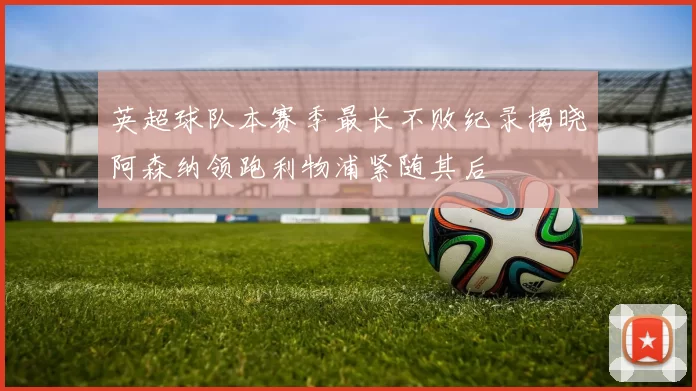 英超球队本赛季最长不败纪录揭晓阿森纳领跑利物浦紧随其后