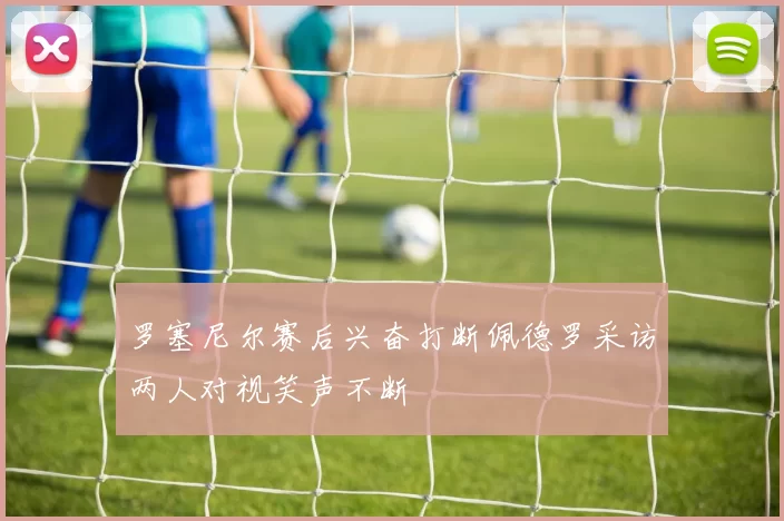 罗塞尼尔赛后兴奋打断佩德罗采访两人对视笑声不断