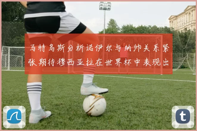 马特乌斯分析诺伊尔与纳帅关系紧张期待穆西亚拉在世界杯中表现出色