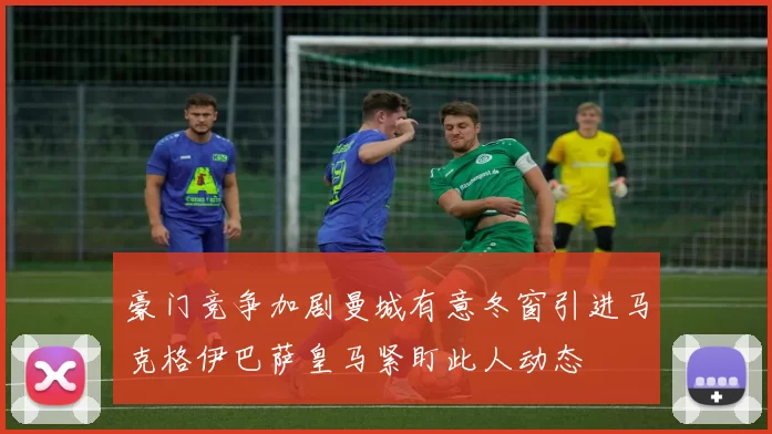 豪门竞争加剧曼城有意冬窗引进马克格伊巴萨皇马紧盯此人动态