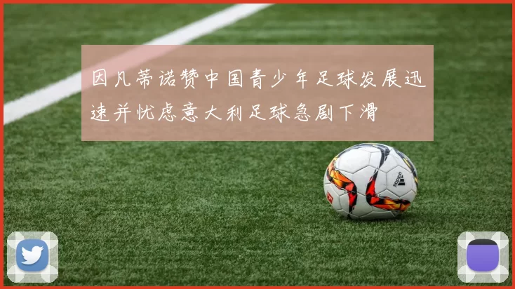因凡蒂诺赞中国青少年足球发展迅速并忧虑意大利足球急剧下滑