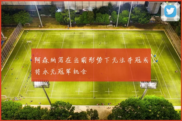 阿森纳若在当前形势下无法夺冠或将永无冠军机会