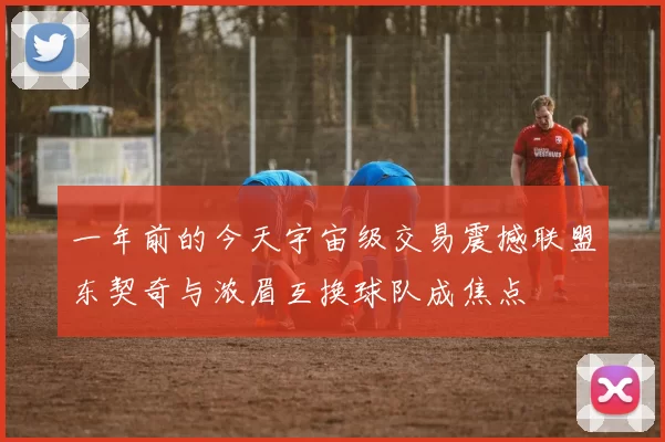 一年前的今天宇宙级交易震撼联盟东契奇与浓眉互换球队成焦点
