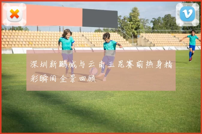 深圳新鹏城与云南玉昆赛前热身精彩瞬间全景回顾