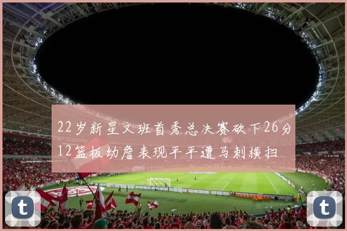 22岁新星文班首秀总决赛砍下26分12篮板幼詹表现平平遭马刺横扫