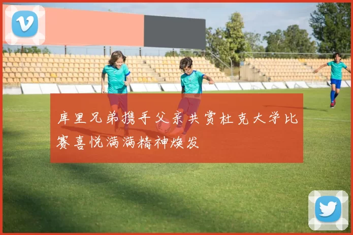 库里兄弟携手父亲共赏杜克大学比赛喜悦满满精神焕发