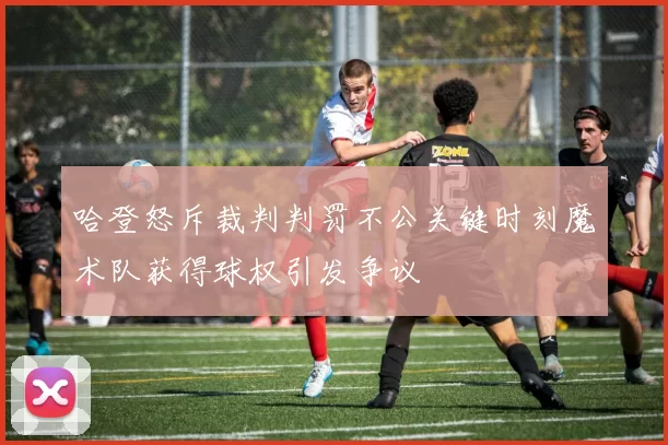 哈登怒斥裁判判罚不公关键时刻魔术队获得球权引发争议