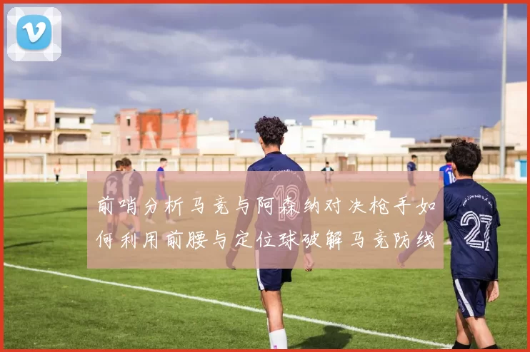 前哨分析马竞与阿森纳对决枪手如何利用前腰与定位球破解马竞防线短板