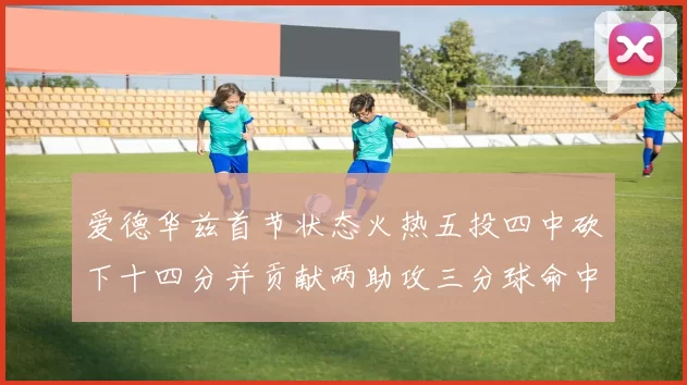 爱德华兹首节状态火热五投四中砍下十四分并贡献两助攻三分球命中率高达六成